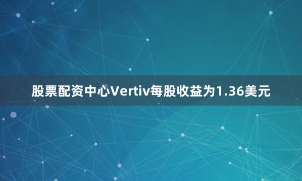 股票配资中心Vertiv每股收益为1.36美元