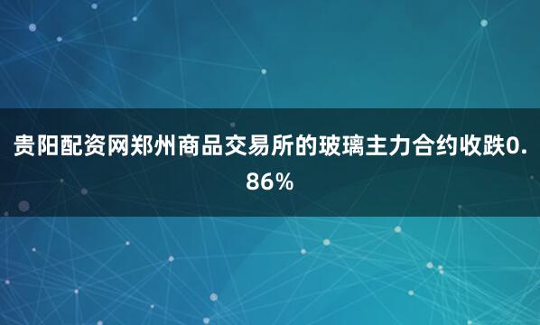 贵阳配资网郑州商品交易所的玻璃主力合约收跌0.86%