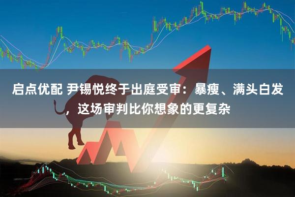 启点优配 尹锡悦终于出庭受审：暴瘦、满头白发，这场审判比你想象的更复杂