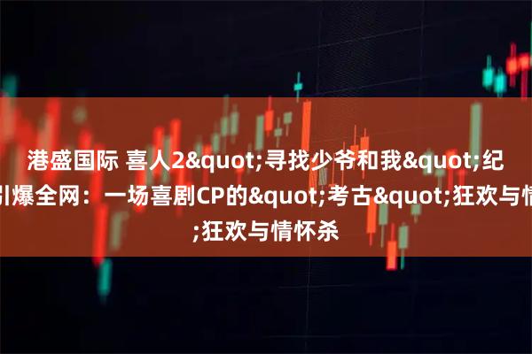 港盛国际 喜人2"寻找少爷和我"纪录片引爆全网：一场喜剧CP的"考古"狂欢与情怀杀