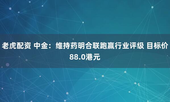 老虎配资 中金:维持药明合联跑赢行业评级 目标价88.0港元