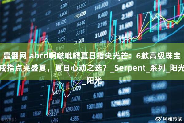 赢翻网 abcd啊啵呲嘚夏日指尖光芒:6款高级珠宝戒指点亮盛夏,夏日心动之选?_Serpent_系列_阳光