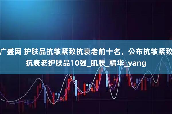 广盛网 护肤品抗皱紧致抗衰老前十名，公布抗皱紧致抗衰老护肤品10强_肌肤_精华_yang