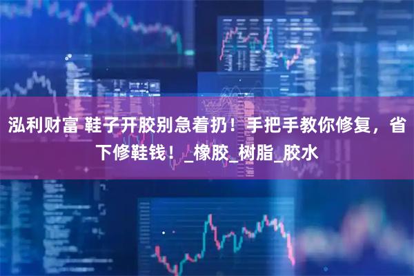 泓利财富 鞋子开胶别急着扔!手把手教你修复,省下修鞋钱!_橡胶_树脂_胶水