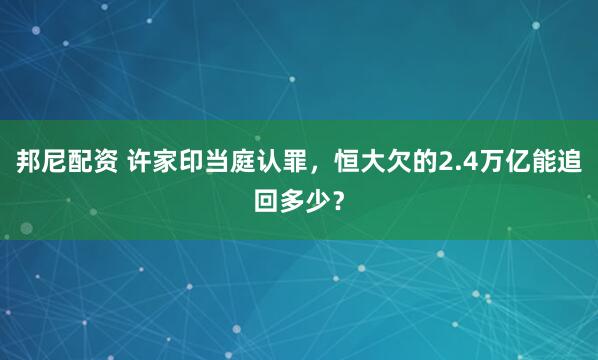 邦尼配资 许家印当庭认罪，恒大欠的2.4万亿能追回多少？