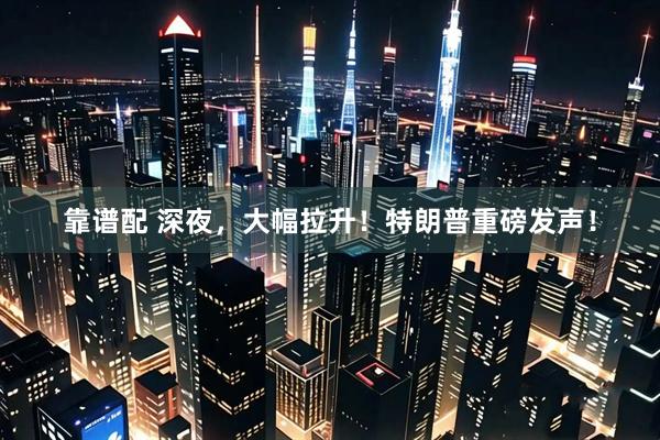 靠谱配 深夜，大幅拉升！特朗普重磅发声！