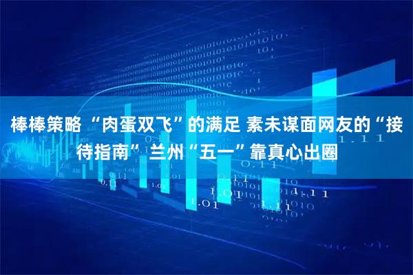 棒棒策略 “肉蛋双飞”的满足 素未谋面网友的“接待指南” 兰州“五一”靠真心出圈