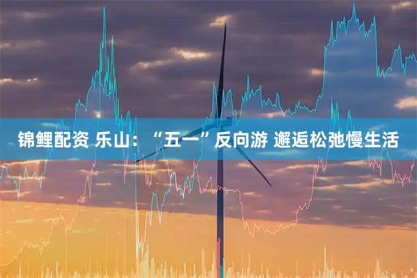 锦鲤配资 乐山：“五一”反向游 邂逅松弛慢生活