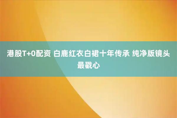 港股T+0配资 白鹿红衣白裙十年传承 纯净版镜头最戳心