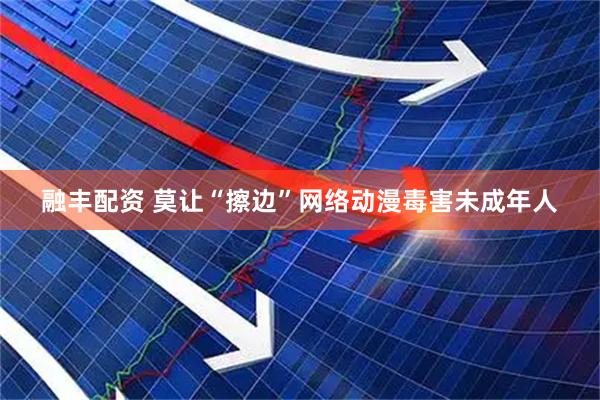 融丰配资 莫让“擦边”网络动漫毒害未成年人