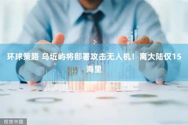 环球策路 乌坵屿将部署攻击无人机！离大陆仅15海里