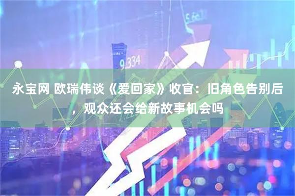永宝网 欧瑞伟谈《爱回家》收官：旧角色告别后，观众还会给新故事机会吗